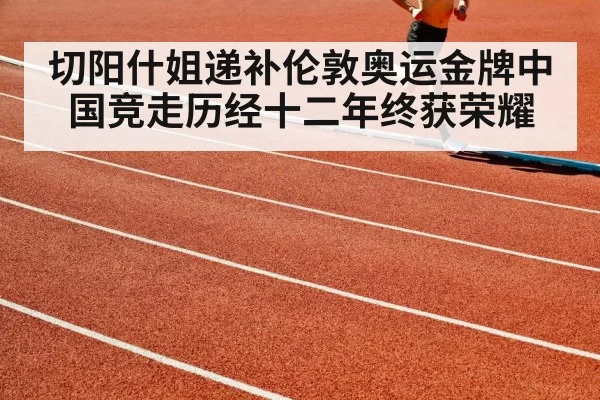 切阳什姐递补伦敦奥运金牌中国竞走历经十二年终获荣耀