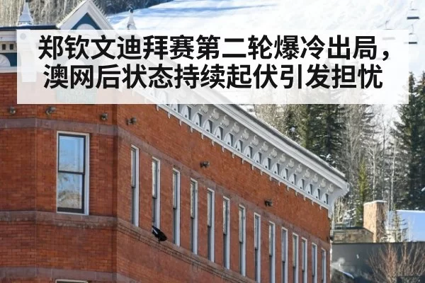 郑钦文迪拜赛第二轮爆冷出局,澳网后状态持续起伏引发担忧