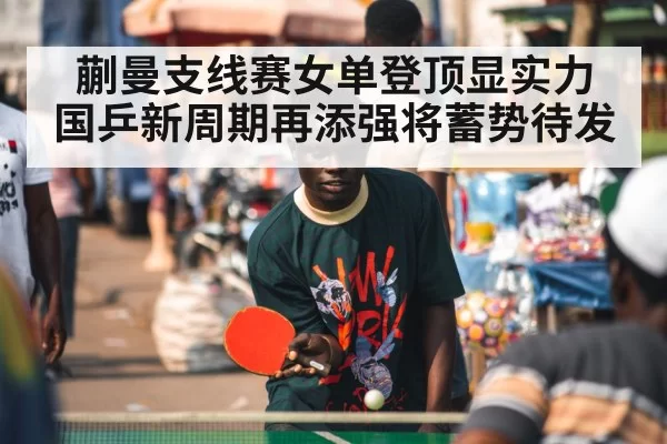 蒯曼支线赛女单登顶显实力 国乒新周期再添强将蓄势待发