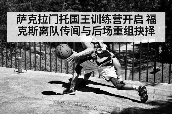 萨克拉门托国王训练营开启 福克斯离队传闻与后场重组抉择